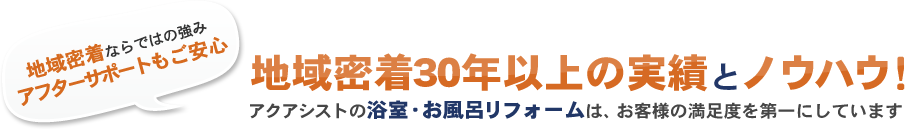 地域密着ならではの強み アフターサポートもご安心 地域密着20年以上の実績 と ノウハウ！ アクアシストの浴室・お風呂リフォームは、お客様の満足度を第一にしています