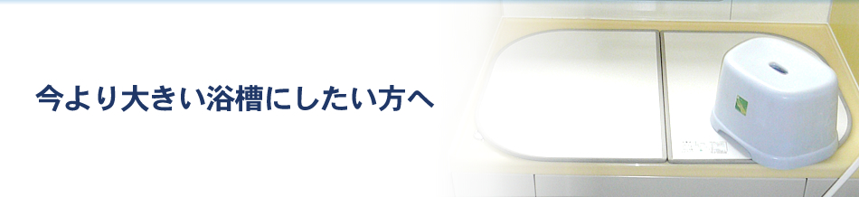 今より大きい浴槽にしたい方へ