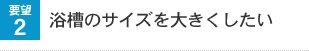 要望2 浴槽のサイズを大きくしたい